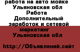 работа на авто мойке - Ульяновская обл. Работа » Дополнительный заработок и сетевой маркетинг   . Ульяновская обл.